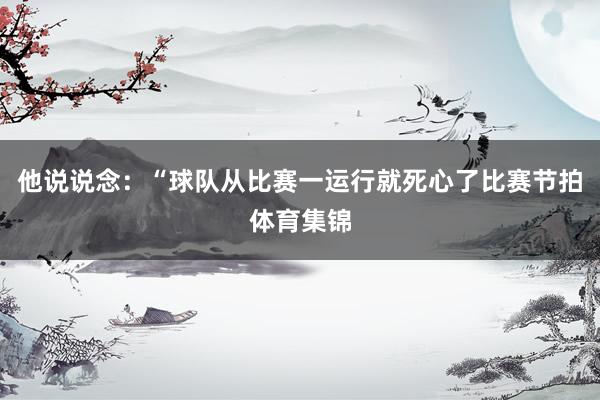 他说说念：“球队从比赛一运行就死心了比赛节拍体育集锦