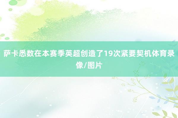 萨卡悉数在本赛季英超创造了19次紧要契机体育录像/图片