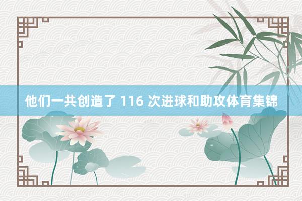 他们一共创造了 116 次进球和助攻体育集锦