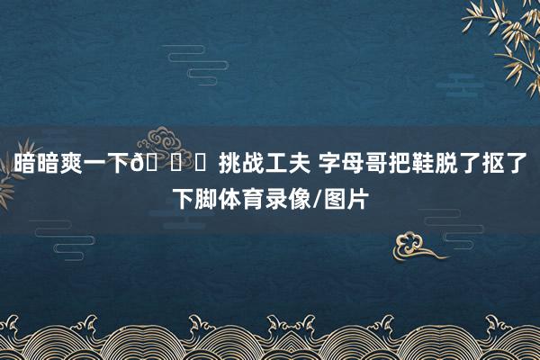 暗暗爽一下😁挑战工夫 字母哥把鞋脱了抠了下脚体育录像/图片