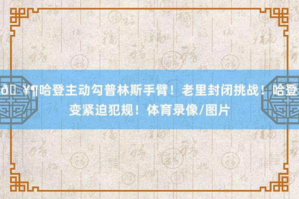 🥶哈登主动勾普林斯手臂！老里封闭挑战！哈登变紧迫犯规！体育录像/图片