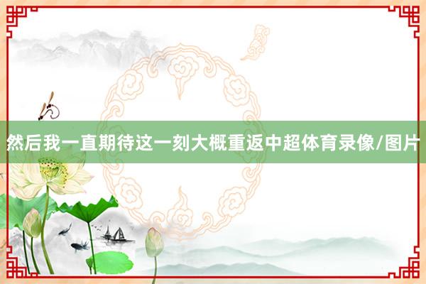 然后我一直期待这一刻大概重返中超体育录像/图片