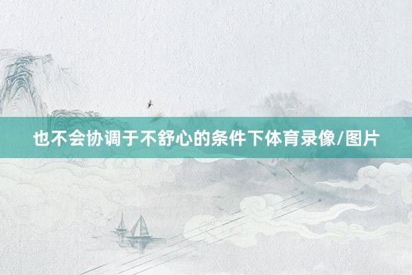 也不会协调于不舒心的条件下体育录像/图片