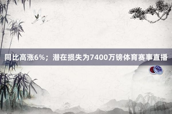 同比高涨6%;潜在损失为7400万镑体育赛事直播