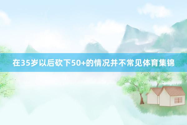 在35岁以后砍下50+的情况并不常见体育集锦