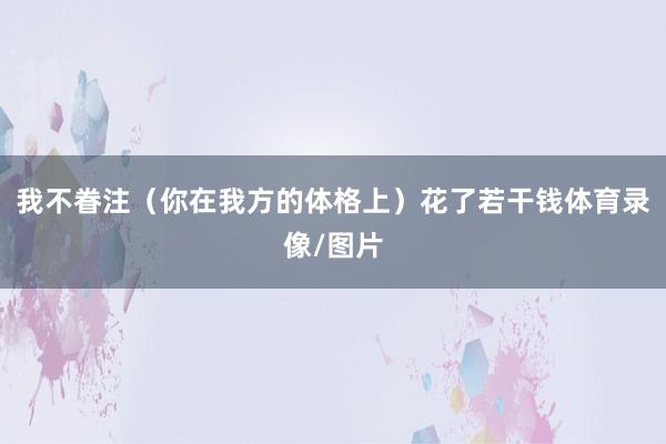 我不眷注（你在我方的体格上）花了若干钱体育录像/图片