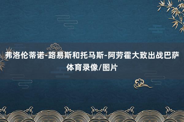 弗洛伦蒂诺-路易斯和托马斯-阿劳霍大致出战巴萨体育录像/图片