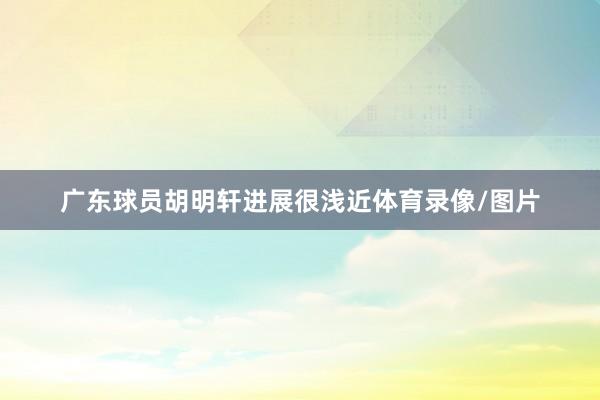 广东球员胡明轩进展很浅近体育录像/图片