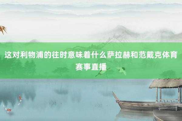 这对利物浦的往时意味着什么萨拉赫和范戴克体育赛事直播
