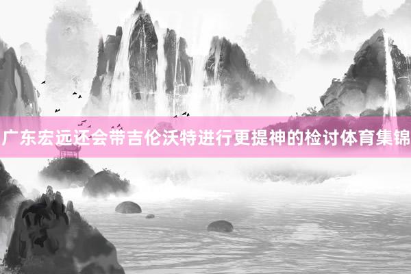 广东宏远还会带吉伦沃特进行更提神的检讨体育集锦