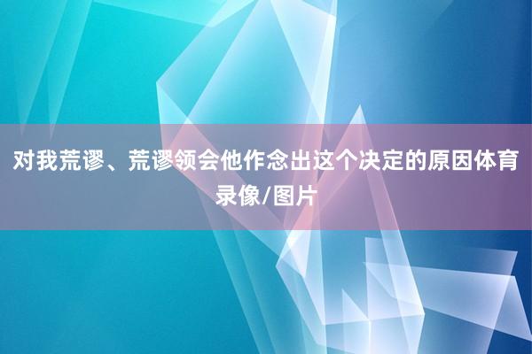 对我荒谬、荒谬领会他作念出这个决定的原因体育录像/图片
