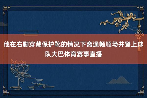 他在右脚穿戴保护靴的情况下离通畅顺场并登上球队大巴体育赛事直播