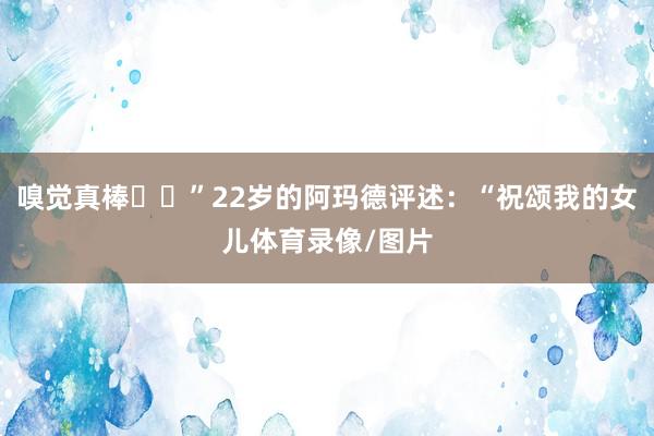 嗅觉真棒❤️”22岁的阿玛德评述:“祝颂我的女儿体育录像/图片