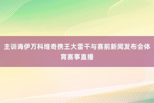 主训诲伊万科维奇携王大雷干与赛前新闻发布会体育赛事直播