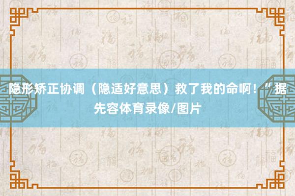 隐形矫正协调（隐适好意思）救了我的命啊！”据先容体育录像/图片
