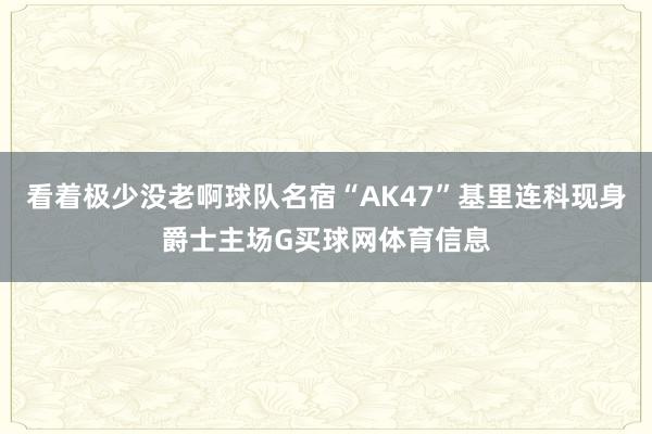 看着极少没老啊球队名宿“AK47”基里连科现身爵士主场G买球网体育信息