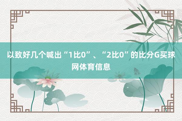 以致好几个喊出“1比0”、“2比0”的比分G买球网体育信息