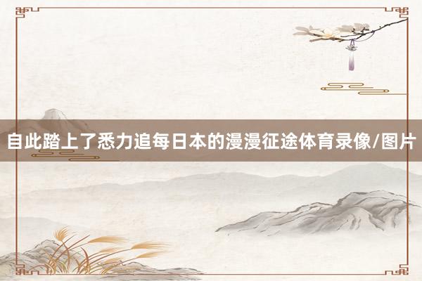 自此踏上了悉力追每日本的漫漫征途体育录像/图片