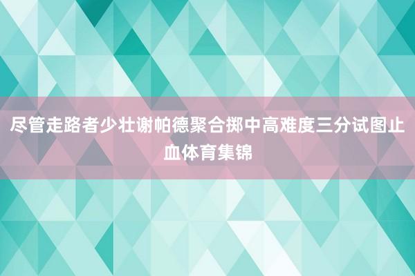尽管走路者少壮谢帕德聚合掷中高难度三分试图止血体育集锦