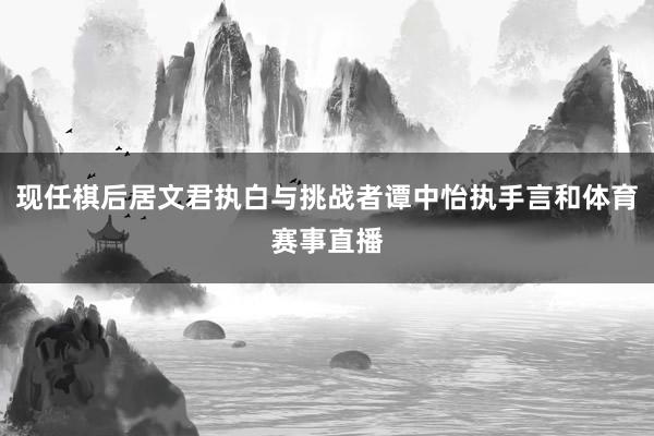 现任棋后居文君执白与挑战者谭中怡执手言和体育赛事直播
