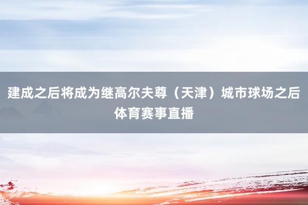 建成之后将成为继高尔夫尊（天津）城市球场之后体育赛事直播