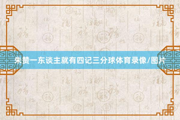朱赞一东谈主就有四记三分球体育录像/图片