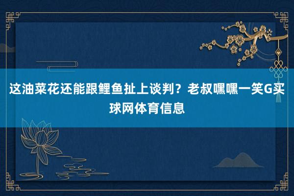 这油菜花还能跟鲤鱼扯上谈判？老叔嘿嘿一笑G买球网体育信息