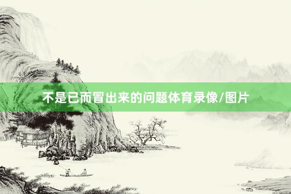 不是已而冒出来的问题体育录像/图片