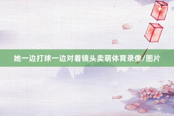 她一边打球一边对着镜头卖萌体育录像/图片