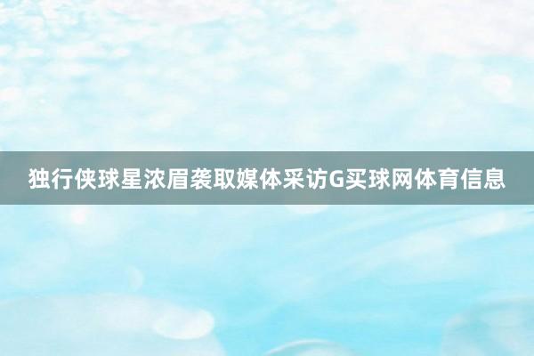 独行侠球星浓眉袭取媒体采访G买球网体育信息