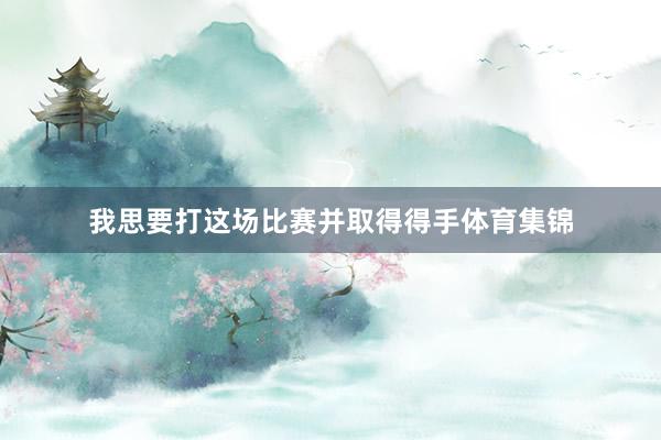 我思要打这场比赛并取得得手体育集锦