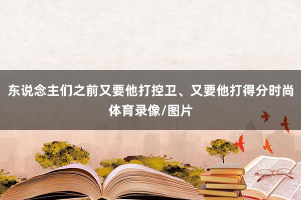 东说念主们之前又要他打控卫、又要他打得分时尚体育录像/图片