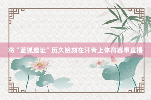 将“蓝狐遗址”历久铭刻在汗青上体育赛事直播