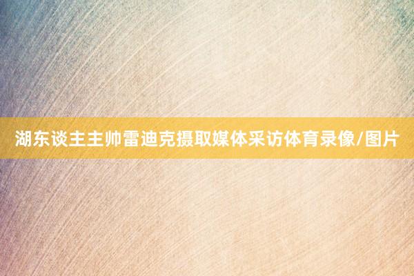 湖东谈主主帅雷迪克摄取媒体采访体育录像/图片