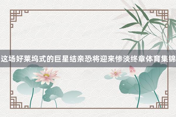 这场好莱坞式的巨星结亲恐将迎来惨淡终章体育集锦