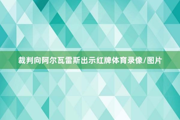 裁判向阿尔瓦雷斯出示红牌体育录像/图片
