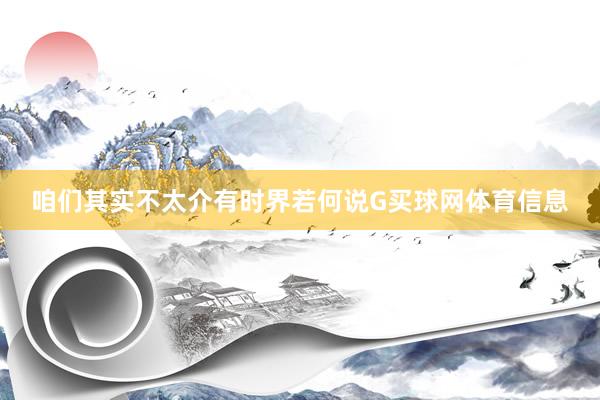 咱们其实不太介有时界若何说G买球网体育信息