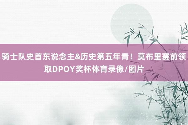 骑士队史首东说念主&历史第五年青！莫布里赛前领取DPOY奖杯体育录像/图片