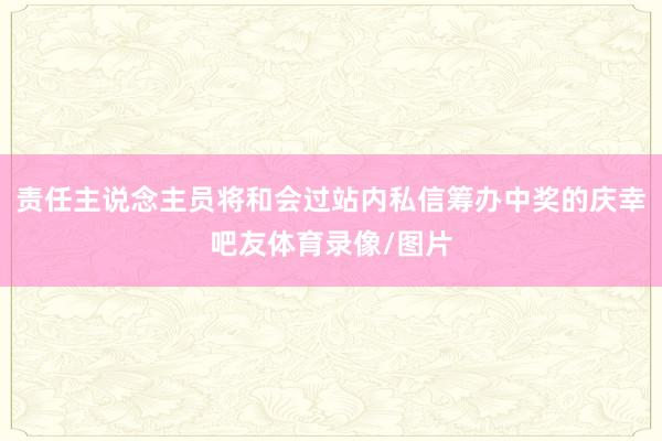 责任主说念主员将和会过站内私信筹办中奖的庆幸吧友体育录像/图片