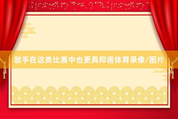 敌手在这类比赛中也更具抑遏体育录像/图片