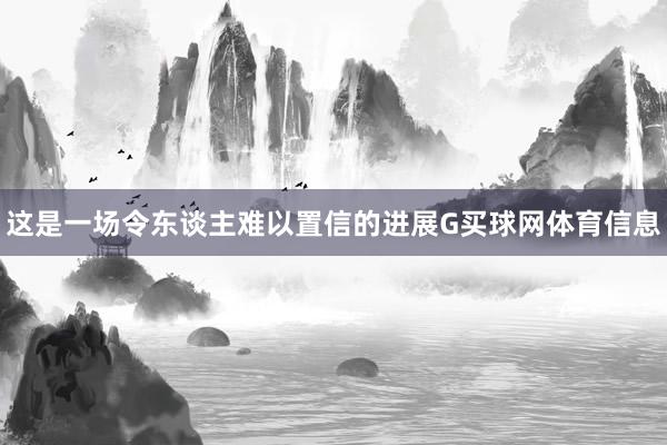 这是一场令东谈主难以置信的进展G买球网体育信息