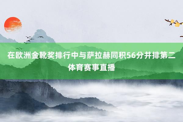 在欧洲金靴奖排行中与萨拉赫同积56分并排第二体育赛事直播