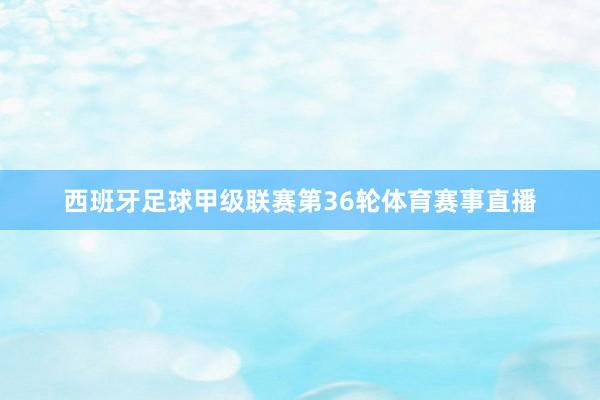 西班牙足球甲级联赛第36轮体育赛事直播