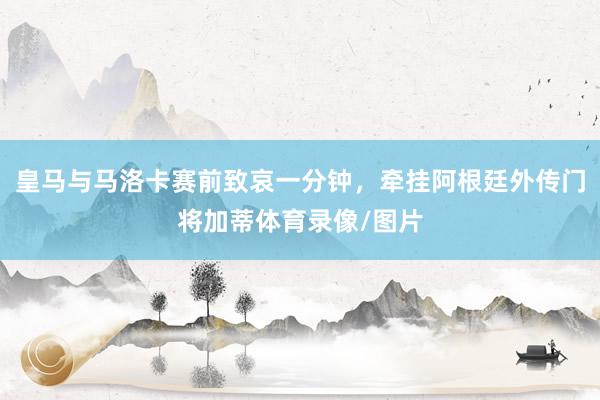 皇马与马洛卡赛前致哀一分钟，牵挂阿根廷外传门将加蒂体育录像/图片