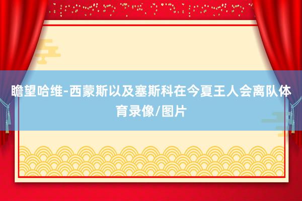 瞻望哈维-西蒙斯以及塞斯科在今夏王人会离队体育录像/图片
