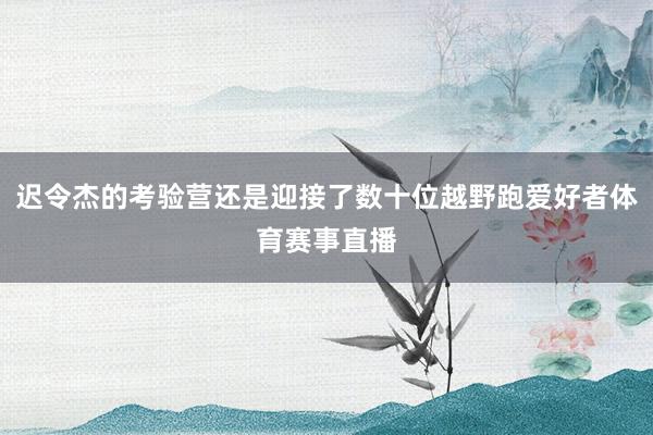 迟令杰的考验营还是迎接了数十位越野跑爱好者体育赛事直播