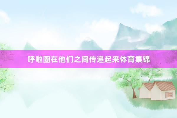 呼啦圈在他们之间传递起来体育集锦