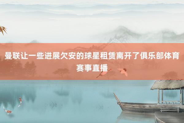 曼联让一些进展欠安的球星租赁离开了俱乐部体育赛事直播