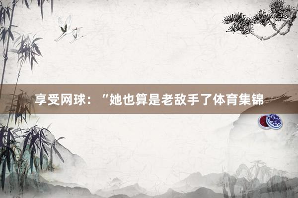 享受网球：“她也算是老敌手了体育集锦