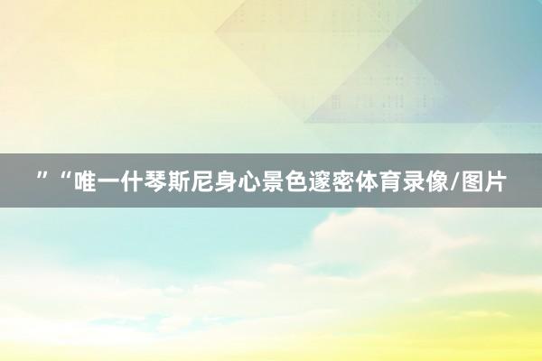 ”　　“唯一什琴斯尼身心景色邃密体育录像/图片